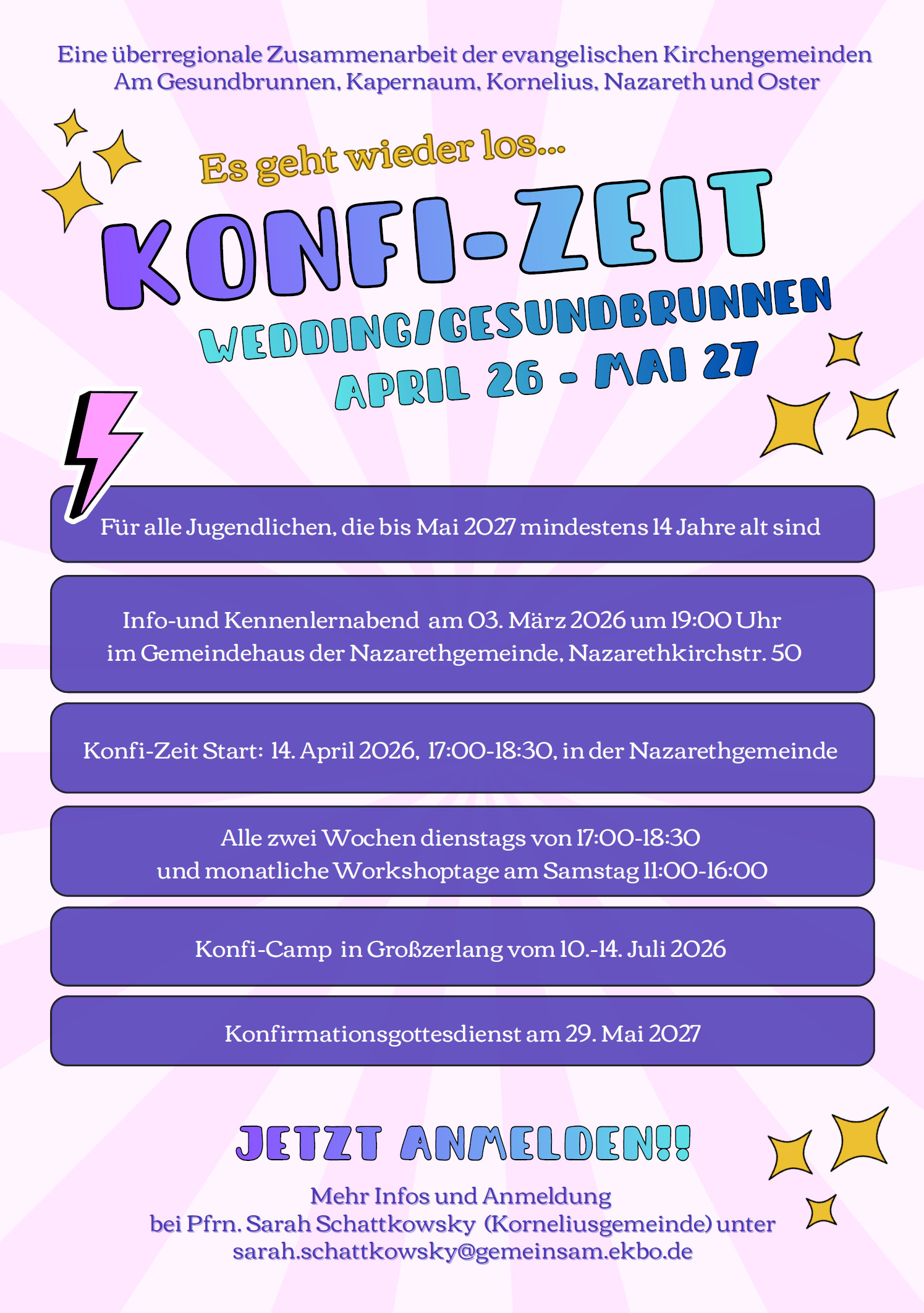 Flyer Konfi-Zeit April 26 - Mai 27 für alle Jugendlichen, die bis Mai 2027 mind. 14 Jahre sind. Info- und Kennlernabend am 3.März 2026 um 19:00 Uhr im Gemeindehaus der Nazarethgemeinde, Nazarethkirchstr. 50 Konfi-Zeit Start: 14.4.2026, 17:00-18:30 in der Nazarethgemeinde - Jetzt Anmelden - mehr Infos und Anmeldung bei Pfrn. Sarah Schattkowsky unter sarah.schattkosky@gemeinsam.ekbo.de